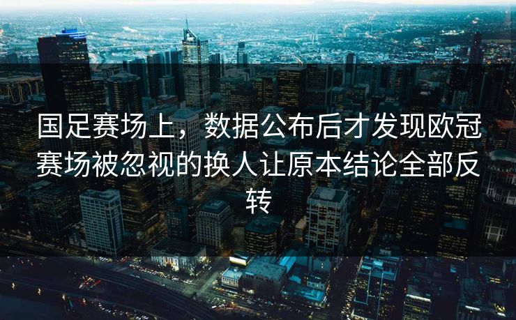 国足赛场上，数据公布后才发现欧冠赛场被忽视的换人让原本结论全部反转