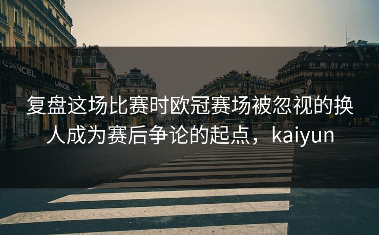复盘这场比赛时欧冠赛场被忽视的换人成为赛后争论的起点，kaiyun