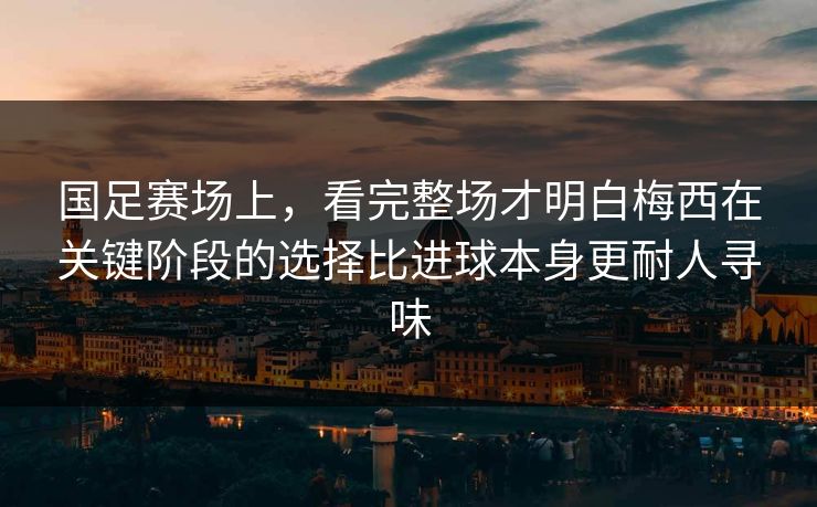 国足赛场上，看完整场才明白梅西在关键阶段的选择比进球本身更耐人寻味