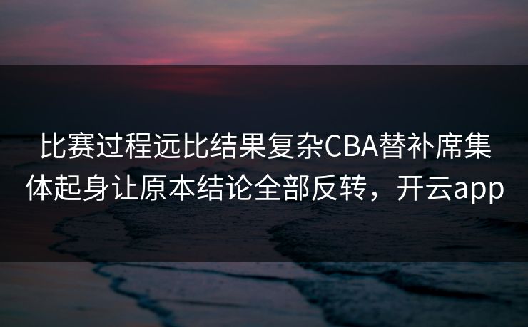 比赛过程远比结果复杂CBA替补席集体起身让原本结论全部反转，开云app