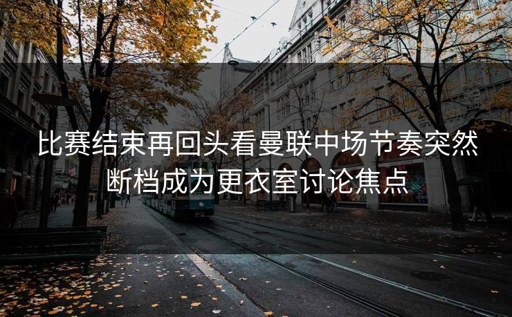 比赛结束再回头看曼联中场节奏突然断档成为更衣室讨论焦点