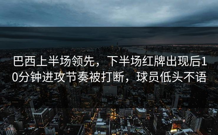 巴西上半场领先，下半场红牌出现后10分钟进攻节奏被打断，球员低头不语