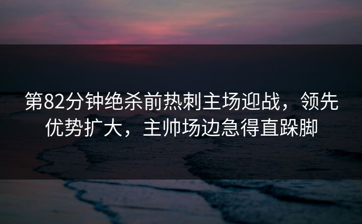 第82分钟绝杀前热刺主场迎战，领先优势扩大，主帅场边急得直跺脚
