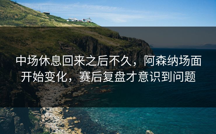 中场休息回来之后不久，阿森纳场面开始变化，赛后复盘才意识到问题