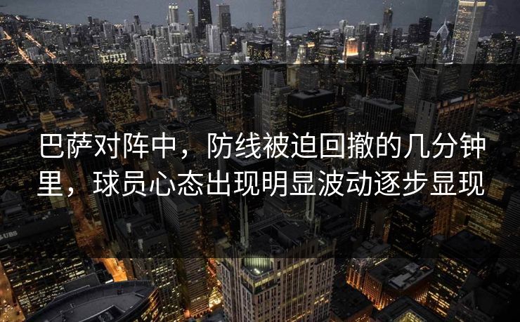 巴萨对阵中，防线被迫回撤的几分钟里，球员心态出现明显波动逐步显现