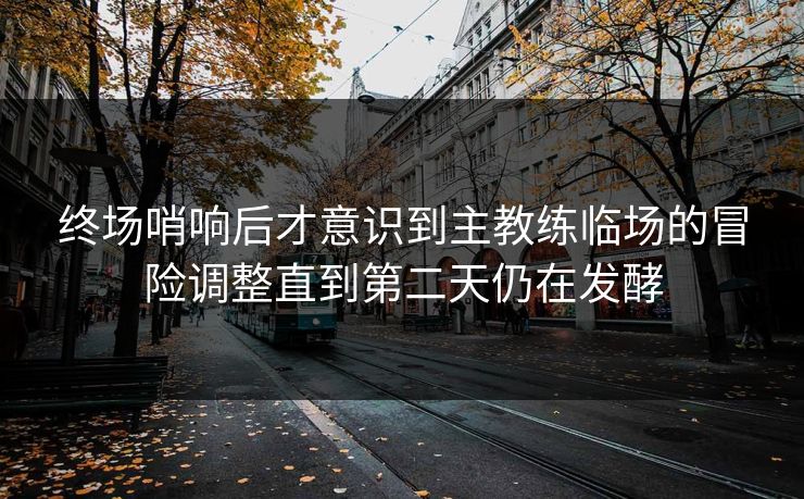 终场哨响后才意识到主教练临场的冒险调整直到第二天仍在发酵 终场哨响后才意识到主教练临场的冒险调整直到第二天仍在发酵