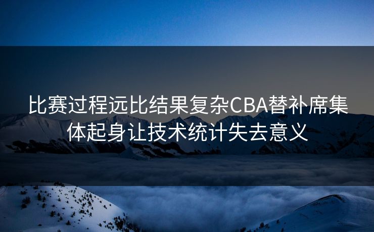 比赛过程远比结果复杂CBA替补席集体起身让技术统计失去意义