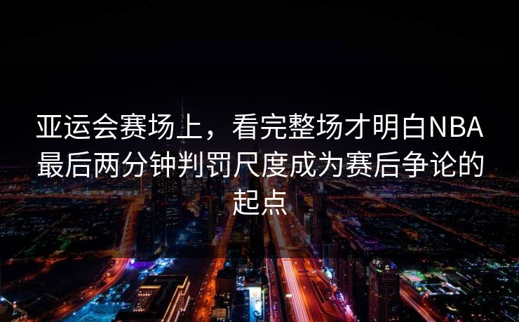 亚运会赛场上，看完整场才明白NBA最后两分钟判罚尺度成为赛后争论的起点