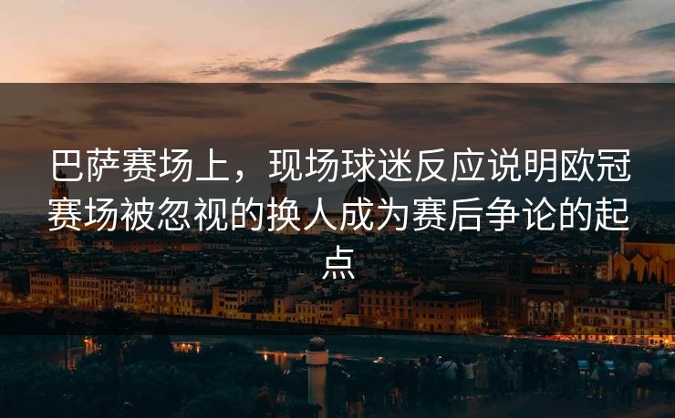 巴萨赛场上，现场球迷反应说明欧冠赛场被忽视的换人成为赛后争论的起点