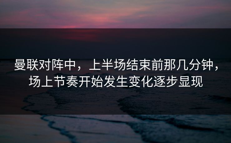 曼联对阵中，上半场结束前那几分钟，场上节奏开始发生变化逐步显现