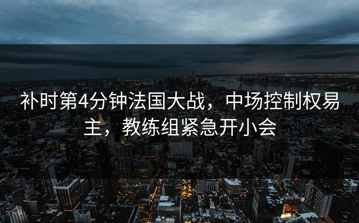 补时第4分钟法国大战，中场控制权易主，教练组紧急开小会