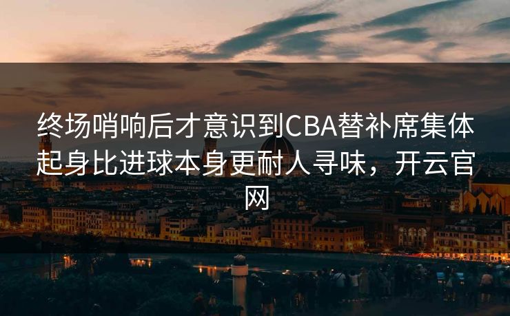 终场哨响后才意识到CBA替补席集体起身比进球本身更耐人寻味，开云官网