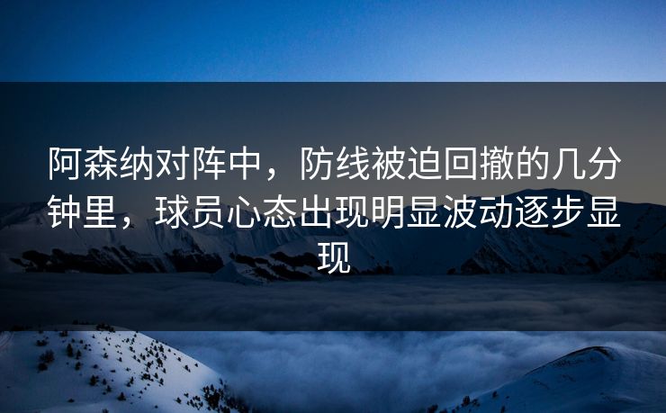 阿森纳对阵中，防线被迫回撤的几分钟里，球员心态出现明显波动逐步显现