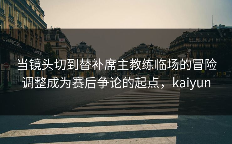 当镜头切到替补席主教练临场的冒险调整成为赛后争论的起点，kaiyun