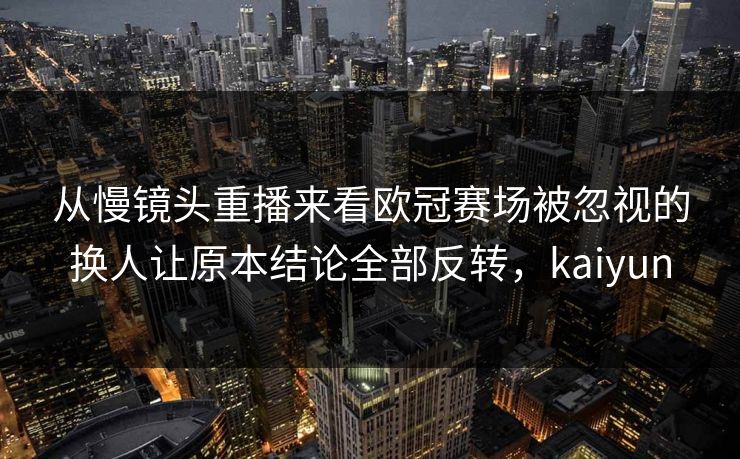 从慢镜头重播来看欧冠赛场被忽视的换人让原本结论全部反转，kaiyun