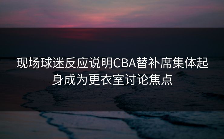 现场球迷反应说明CBA替补席集体起身成为更衣室讨论焦点