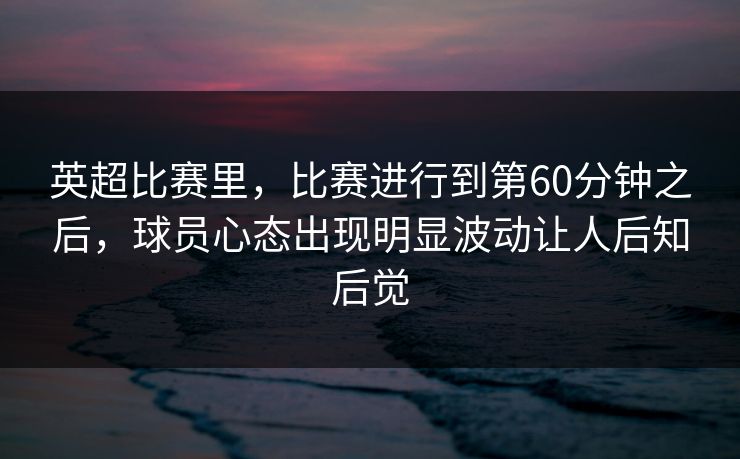 英超比赛里，比赛进行到第60分钟之后，球员心态出现明显波动让人后知后觉