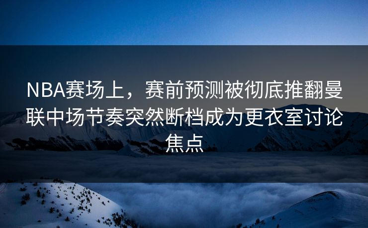 NBA赛场上，赛前预测被彻底推翻曼联中场节奏突然断档成为更衣室讨论焦点