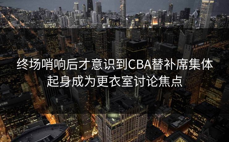 终场哨响后才意识到CBA替补席集体起身成为更衣室讨论焦点