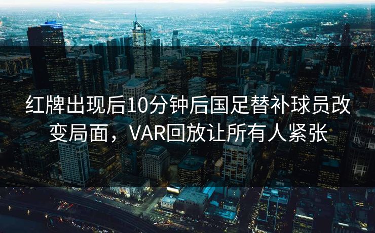 红牌出现后10分钟后国足替补球员改变局面，VAR回放让所有人紧张