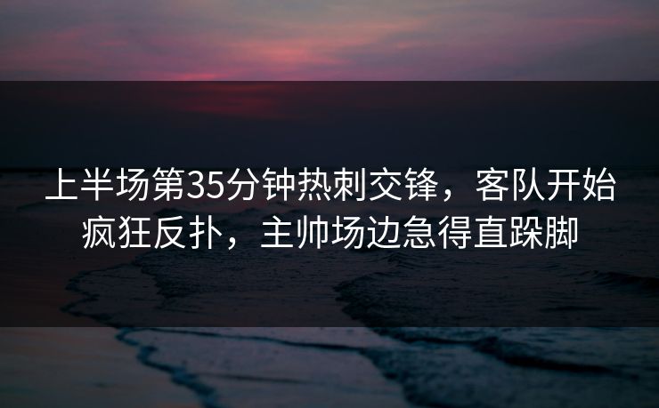 上半场第35分钟热刺交锋，客队开始疯狂反扑，主帅场边急得直跺脚