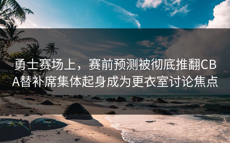 勇士赛场上，赛前预测被彻底推翻CBA替补席集体起身成为更衣室讨论焦点
