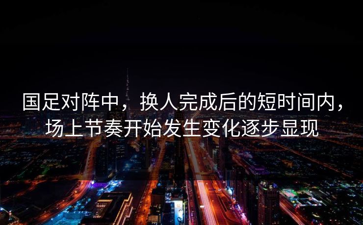 国足对阵中，换人完成后的短时间内，场上节奏开始发生变化逐步显现