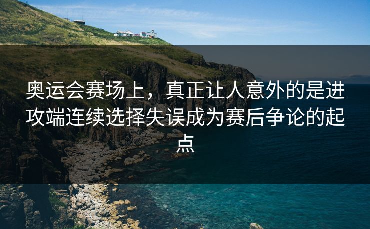 奥运会赛场上，真正让人意外的是进攻端连续选择失误成为赛后争论的起点