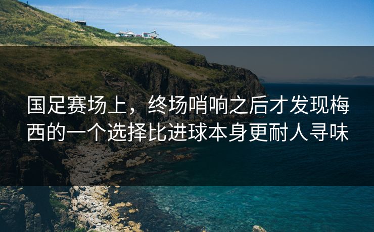 国足赛场上，终场哨响之后才发现梅西的一个选择比进球本身更耐人寻味