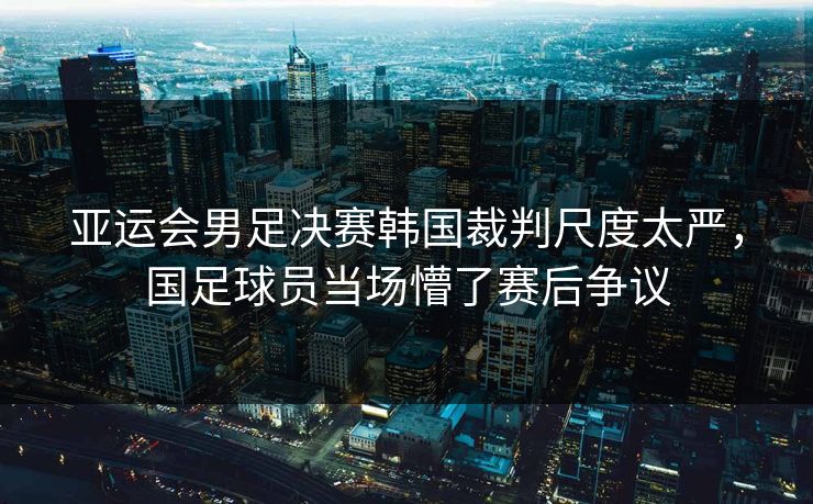 亚运会男足决赛韩国裁判尺度太严，国足球员当场懵了赛后争议