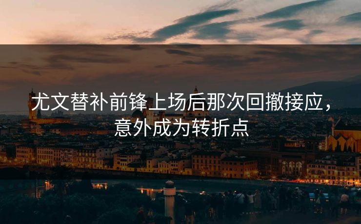 尤文替补前锋上场后那次回撤接应，意外成为转折点