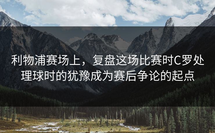 利物浦赛场上，复盘这场比赛时C罗处理球时的犹豫成为赛后争论的起点