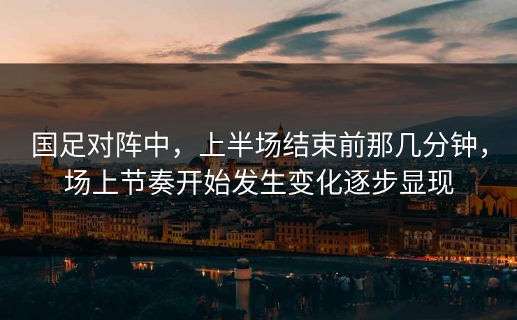 国足对阵中，上半场结束前那几分钟，场上节奏开始发生变化逐步显现