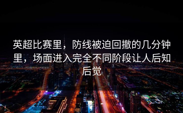 英超比赛里，防线被迫回撤的几分钟里，场面进入完全不同阶段让人后知后觉