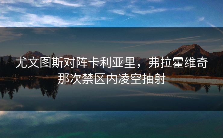 尤文图斯对阵卡利亚里，弗拉霍维奇那次禁区内凌空抽射