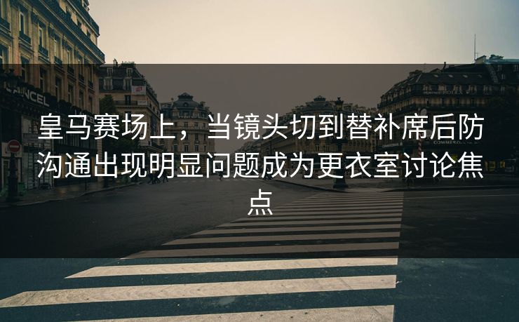 皇马赛场上，当镜头切到替补席后防沟通出现明显问题成为更衣室讨论焦点