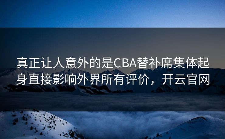 真正让人意外的是CBA替补席集体起身直接影响外界所有评价，开云官网